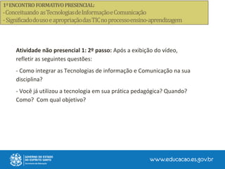 Atividade não presencial 1: 2º passo: Após a exibição do vídeo,
refletir as seguintes questões:
- Como integrar as Tecnologias de informação e Comunicação na sua
disciplina?
- Você já utilizou a tecnologia em sua prática pedagógica? Quando?
Como? Com qual objetivo?
 