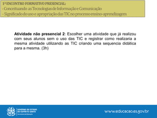Atividade não presencial 2: Escolher uma atividade que já realizou
com seus alunos sem o uso das TIC e registrar como realizaria a
mesma atividade utilizando as TIC criando uma sequencia didática
para a mesma. (3h)
 