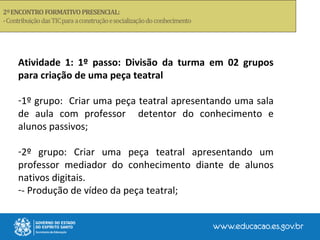 Atividade 1: 1º passo: Divisão da turma em 02 grupos
para criação de uma peça teatral
-1º grupo: Criar uma peça teatral apresentando uma sala
de aula com professor detentor do conhecimento e
alunos passivos;
-2º grupo: Criar uma peça teatral apresentando um
professor mediador do conhecimento diante de alunos
nativos digitais.
-- Produção de vídeo da peça teatral;
 