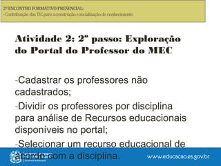 Atividade 2: 2º passo: Exploração
do Portal do Professor do MEC
-Cadastrar os professores não
cadastrados;
-Dividir os professores por disciplina
para análise de Recursos educacionais
disponíveis no portal;
-Selecionar um recurso educacional de
acordo com a disciplina.
 