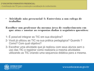 • Atividade não presencial 1: Entrevista a um colega de
trabalho
Escolher um professor da mesma área de conhecimento em
que atua e anotar as respostas dadas à seguintes questões:
1- É possível integrar as TIC em sua disciplina?
2- Você já utilizou as TIC na sua prática pedagógica? Quando ?
Como? Com qual objetivo?
3- Escolher uma atividade que já realizou com seus alunos sem o
uso das TIC e registrar como realizaria a mesma atividades
utilizando as TIC criando uma sequencia didática para a mesma.
 