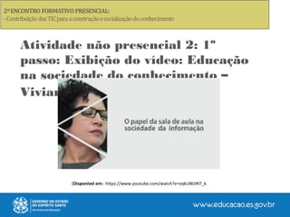 Atividade não presencial 2: 1º
passo: Exibição do vídeo: Educação
na sociedade do conhecimento –
Viviane Mosé
(Disponível em: https://www.youtube.com/watch?v=vqkUWJINT_k
 