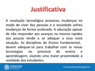 A revolução tecnológica provocou mudanças no
modo de viver das pessoas e a sociedade sofreu
mudanças de forma acelerada. A educação apesar
de não responder aos avanços na mesma rapidez
aos poucos tende a se adequar a essa nova
situação. As disciplinas do Ensino Fundamental,
devem adequar-se para trabalhar com as novas
tecnologias no processo de ensino e
aprendizagem, visando uma maior proximidade à
realidade dos estudantes.
 