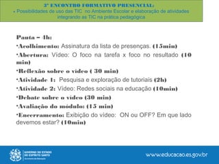 3º ENCONTRO FORMATIVO PRESENCIAL:
- Possibilidades de uso das TIC no Ambiente Escolar e elaboração de atividades
integrando as TIC na prática pedagógica
Pauta – 4h:
•Acolhimento: Assinatura da lista de presenças. (15min)
•Abertura: Vídeo: O foco na tarefa x foco no resultado (10
min)
•Reflexão sobre o vídeo ( 30 min)
•Atividade 1: Pesquisa e exploração de tutoriais (2h)
•Atividade 2: Vídeo: Redes sociais na educação (10min)
•Debate sobre o vídeo (30 min)
•Avaliação do módulo: (15 min)
•Encerramento: Exibição do vídeo: ON ou OFF? Em que lado
devemos estar? (10min)
 