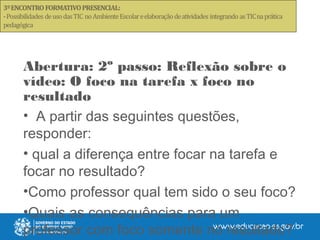 Abertura: 2º passo: Reflexão sobre o
vídeo: O foco na tarefa x foco no
resultado
• A partir das seguintes questões,
responder:
• qual a diferença entre focar na tarefa e
focar no resultado?
•Como professor qual tem sido o seu foco?
•Quais as consequências para um
professor com foco somente no resultado?
 