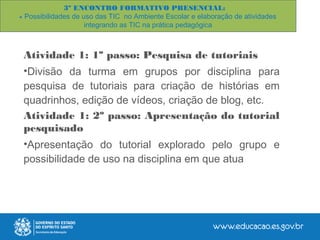 Atividade 1: 1º passo: Pesquisa de tutoriais
•Divisão da turma em grupos por disciplina para
pesquisa de tutoriais para criação de histórias em
quadrinhos, edição de vídeos, criação de blog, etc.
Atividade 1: 2º passo: Apresentação do tutorial
pesquisado
•Apresentação do tutorial explorado pelo grupo e
possibilidade de uso na disciplina em que atua
3º ENCONTRO FORMATIVO PRESENCIAL:
- Possibilidades de uso das TIC no Ambiente Escolar e elaboração de atividades
integrando as TIC na prática pedagógica
 