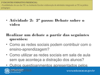 • Atividade 2: 2º passo: Debate sobre o
vídeo
Realizar um debate a partir das seguintes
questões:
• Como as redes sociais podem contribuir com o
ensino-aprendizagem?
• Como utilizar as redes sociais em sala de aula
sem que aconteça a distração dos alunos?
• Outros questioanmentos apresentados pelos
participantes
 