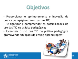 - Proporcionar o aprimoramento e inovação da
prática pedagógica com o uso das TIC;
- Re-significar e compreender as possibilidades do
uso das TIC na prática pedagógica;
- Incentivar o uso das TIC na prática pedagógica
promovendo situações de ensino aprendizagem;
 