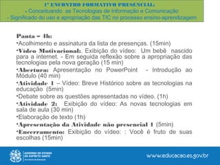 1º ENCONTRO FORMATIVO PRESENCIAL:
- Conceituando as Tecnologias de Informação e Comunicação
- Significado do uso e apropriação das TIC no processo ensino-aprendizagem
Pauta – 4h:
•Acolhimento e assinatura da lista de presenças. (15min)
•Vídeo Motivacional:. Exibição do vídeo: Um bebê nascido
para a internet. - Em seguida reflexão sobre a apropriação das
tecnologias pela nova geração (15 min)
•Abertura: Apresentação no PowerPoint - Introdução ao
Módulo (40 min)
•Atividade 1 – Vídeo: Breve Histórico sobre as tecnologias na
educação (5min)
•Debate sobre as questões apresentadas no vídeo. (1h)
•Atividade 2: Exibição do vídeo: As novas tecnologias em
sala de aula (30 min)
•Elaboração de texto (1h)
•Apresentação da Atividade não presencial 1 (5min)
•Encerramento: Exibição do vídeo: : Você é fruto de suas
escolhas (15min)
 