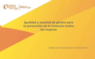 Igualdad y equidad de género para
la prevención de la violencia contra
las mujeres
GERENCIA DE INVESTIGACIÓN Y CAPACITACIÓN
 