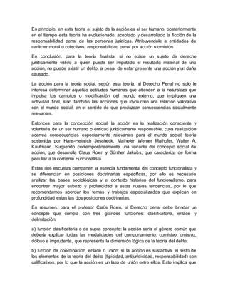 En principio, en esta teoría el sujeto de la acción es el ser humano, posteriormente
en el tiempo esta teoría ha evolucionado, aceptado y desarrollado la ficción de la
responsabilidad penal de las personas jurídicas. Atribuyéndole a entidades de
carácter moral o colectivos, responsabilidad penal por acción u omisión.
En conclusión, para la teoría finalista, si no existe un sujeto de derecho
jurídicamente válido a quien pueda ser imputado el resultado material de una
acción, no puede existir un delito, a pesar de estar presente una acción y un daño
causado.
La acción para la teoría social: según esta teoría, al Derecho Penal no solo le
interesa determinar aquellas actitudes humanas que atienden a la naturaleza que
impulsa los cambios o modificación del mundo externo, que impliquen una
actividad final, sino también las acciones que involucren una relación valorativa
con el mundo social, en el sentido de que produzcan consecuencias socialmente
relevantes.
Entonces para la concepción social, la acción es la realización consciente y
voluntaria de un ser humano o entidad jurídicamente responsable, cuya realización
acarrea consecuencias especialmente relevantes para el mundo social, teoría
sostenida por Hans-Heinrich Jescheck, Maihofer Werner Maihofer, Walter A.
Kaufmann. Surgiendo contemporáneamente una variante del concepto social de
acción, que desarrolla Claus Roxin y Günther Jakobs, que caracteriza de forma
peculiar a la corriente Funcionalista.
Estas dos escuelas comparten la esencia fundamental del concepto funcionalista y
se diferencian en posiciones doctrinarias específicas, por ello es necesario
analizar las bases sociológicas y el contexto histórico del funcionalismo, para
encontrar mayor esbozo y profundidad a estas nuevas tendencias, por lo que
recomendamos abordar los temas y trabajos especializados que explican en
profundidad estas las dos posiciones doctrinarias.
En resumen, para el profesor Claüs Roxin, el Derecho penal debe brindar un
concepto que cumpla con tres grandes funciones: clasificatoria, enlace y
delimitación.
a) función clasificatoria o de supra concepto: la acción sería el género común que
debería explicar todas las modalidades del comportamiento: comisivo; omisivo;
doloso e imprudente, que representa la dimensión lógica de la teoría del delito;
b) función de coordinación, enlace o unión: si la acción es sustantiva, el resto de
los elementos de la teoría del delito (tipicidad, antijuridicidad, responsabilidad) son
calificativos, por lo que la acción es un lazo de unión entre ellos. Esto implica que
 