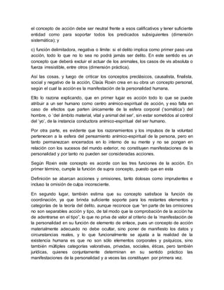 el concepto de acción debe ser neutral frente a esos calificativos y tener suficiente
entidad como para soportar todos los predicados subsiguientes (dimensión
sistemática); y
c) función delimitadora, negativa o límite: si el delito implica como primer paso una
acción, todo lo que no lo sea no podrá jamás ser delito. En este sentido es un
concepto que deberá excluir el actuar de los animales, los casos de vis absoluta o
fuerza irresistible, entre otros (dimensión práctica).
Así las cosas, y luego de criticar los conceptos preclásicos, causalista, finalista,
social y negativo de la acción, Claüs Roxin crea en su obra un concepto personal,
según el cual la acción es la manifestación de la personalidad humana.
Ello lo razona explicando, que en primer lugar es acción todo lo que se puede
atribuir a un ser humano como centro anímico-espiritual de acción, y eso falta en
caso de efectos que parten únicamente de la esfera corporal (‘somática’) del
hombre, o ‘del ámbito material, vital y animal del ser’, sin estar sometidos al control
del ‘yo’, de la instancia conductora anímico-espiritual del ser humano.
Por otra parte, es evidente que los razonamientos y los impulsos de la voluntad
pertenecen a la esfera del pensamiento anímico-espiritual de la persona, pero en
tanto permanezcan encerrados en lo interno de su mente y no se pongan en
relación con los sucesos del mundo exterior, no constituyen manifestaciones de la
personalidad y por tanto no pueden ser consideradas acciones.
Según Roxin este concepto es acorde con las tres funciones de la acción. En
primer término, cumple la función de supra concepto, puesto que en esta
Definición se abarcan acciones y omisiones, tanto dolosas como imprudentes e
incluso la omisión de culpa inconsciente.
En segundo lugar, también estima que su concepto satisface la función de
coordinación, ya que brinda suficiente soporte para los restantes elementos y
categorías de la teoría del delito, aunque reconoce que “en parte de las omisiones
no son separables acción y tipo, de tal modo que la comprobación de la acción ha
de adentrarse en el tipo”, lo que no priva de valor al criterio de la ‘manifestación de
la personalidad en su función de elemento de enlace, pues un concepto de acción
materialmente adecuado no debe ocultar, sino poner de manifiesto los datos y
circunstancias reales, y lo que funcionalmente se ajusta a la realidad de la
existencia humana es que no son sólo elementos corporales y psíquicos, sino
también múltiples categorías valorativas, privadas, sociales, éticas, pero también
jurídicas, quienes conjuntamente determinan en su sentido práctico las
manifestaciones de la personalidad y a veces las constituyen por primera vez.
 