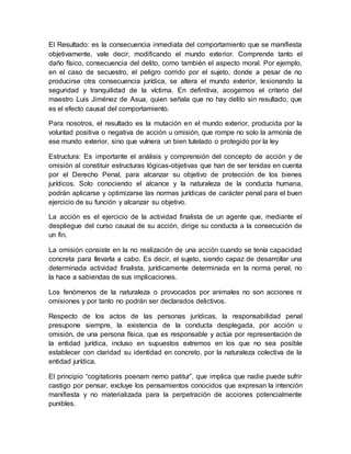 El Resultado: es la consecuencia inmediata del comportamiento que se manifiesta
objetivamente, vale decir, modificando el mundo exterior. Comprende tanto el
daño físico, consecuencia del delito, como también el aspecto moral. Por ejemplo,
en el caso de secuestro, el peligro corrido por el sujeto, donde a pesar de no
producirse otra consecuencia jurídica, se altera el mundo exterior, lesionando la
seguridad y tranquilidad de la víctima. En definitiva, acogemos el criterio del
maestro Luis Jiménez de Asua, quien señala que no hay delito sin resultado, que
es el efecto causal del comportamiento.
Para nosotros, el resultado es la mutación en el mundo exterior, producida por la
voluntad positiva o negativa de acción u omisión, que rompe no solo la armonía de
ese mundo exterior, sino que vulnera un bien tutelado o protegido por la ley
Estructura: Es importante el análisis y comprensión del concepto de acción y de
omisión al constituir estructuras lógicas-objetivas que han de ser tenidas en cuenta
por el Derecho Penal, para alcanzar su objetivo de protección de los bienes
jurídicos. Solo conociendo el alcance y la naturaleza de la conducta humana,
podrán aplicarse y optimizarse las normas jurídicas de carácter penal para el buen
ejercicio de su función y alcanzar su objetivo.
La acción es el ejercicio de la actividad finalista de un agente que, mediante el
despliegue del curso causal de su acción, dirige su conducta a la consecución de
un fin.
La omisión consiste en la no realización de una acción cuando se tenía capacidad
concreta para llevarla a cabo. Es decir, el sujeto, siendo capaz de desarrollar una
determinada actividad finalista, jurídicamente determinada en la norma penal, no
la hace a sabiendas de sus implicaciones.
Los fenómenos de la naturaleza o provocados por animales no son acciones ni
omisiones y por tanto no podrán ser declarados delictivos.
Respecto de los actos de las personas jurídicas, la responsabilidad penal
presupone siempre, la existencia de la conducta desplegada, por acción u
omisión, de una persona física, que es responsable y actúa por representación de
la entidad jurídica, incluso en supuestos extremos en los que no sea posible
establecer con claridad su identidad en concreto, por la naturaleza colectiva de la
entidad jurídica.
El principio “cogitationis poenam nemo patitur”, que implica que nadie puede sufrir
castigo por pensar, excluye los pensamientos conocidos que expresan la intención
manifiesta y no materializada para la perpetración de acciones potencialmente
punibles.
 
