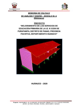 Proyecto: “MEJORAMIENTO DE LOS SERVICIOS DE EDUCACIÓN PRIMARIA DE LA I.E. N° 33209 DE PURUPAMPA,
DISTRITO DE PANAO, PROVINCIA PACHITEA, DEPARTAMENTO HUANUCO”
Municipalidad Provincial de
Pachitea
MEMORIA DE CÁLCULO
DE ANÁLISIS Y DISEÑO – MODULO III- A
(Biblioteca)
PROYECTO
“MEJORAMIENTO DE LOS SERVICIOS DE
EDUCACIÓN PRIMARIA DE LA I.E. N 33209 DE
PURUPAMPA, DISTRITO DE PANAO, PROVINCIA
PACHITEA, DEPARTAMENTO HUANUCO"
HUÁNUCO - 2020
 