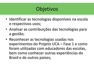 Objetivos
• Identificar as tecnologias disponíveis na escola
  e respectivos usos;
• Analisar as contribuições das tecnologias para
  a gestão;
• Reconhecer as tecnologias usadas nos
  experimentos do Projeto UCA – Fase 1 e como
  foram utilizadas com educadores das escolas,
  bem como conhecer outras experiências do
  Brasil e de outros países;
 