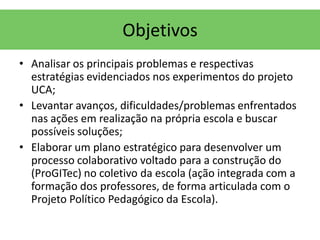 Objetivos
• Analisar os principais problemas e respectivas
  estratégias evidenciados nos experimentos do projeto
  UCA;
• Levantar avanços, dificuldades/problemas enfrentados
  nas ações em realização na própria escola e buscar
  possíveis soluções;
• Elaborar um plano estratégico para desenvolver um
  processo colaborativo voltado para a construção do
  (ProGITec) no coletivo da escola (ação integrada com a
  formação dos professores, de forma articulada com o
  Projeto Político Pedagógico da Escola).
 