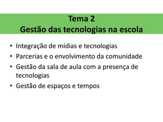 Tema 2
   Gestão das tecnologias na escola
• Integração de mídias e tecnologias
• Parcerias e o envolvimento da comunidade
• Gestão da sala de aula com a presença de
  tecnologias
• Gestão de espaços e tempos
 