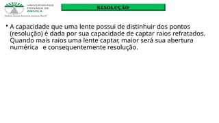 • A capacidade que uma lente possui de distinhuir dos pontos
(resolução) é dada por sua capacidade de captar raios refratados.
Quando mais raios uma lente captar, maior será sua abertura
numérica e consequentemente resolução.
RESOLUÇÃO
 