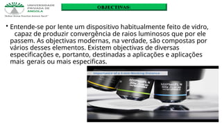 • Entende-se por lente um dispositivo habitualmente feito de vidro,
capaz de produzir convergência de raios luminosos que por ele
passem. As objectivas modernas, na verdade, são compostas por
vários desses elementos. Existem objectivas de diversas
especificações e, portanto, destinadas a aplicações e aplicações
mais gerais ou mais especificas.
OBJECTIVAS
 
