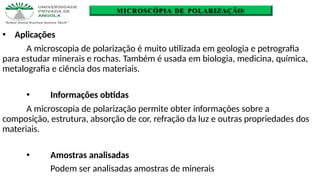 MICROSCÓPIA DE POLARIZAÇÃO
🞄 Aplicações
A microscopia de polarização é muito utilizada em geologia e petrografia
para estudar minerais e rochas. Também é usada em biologia, medicina, química,
metalografia e ciência dos materiais.
🞄 Informações obtidas
A microscopia de polarização permite obter informações sobre a
composição, estrutura, absorção de cor, refração da luz e outras propriedades dos
materiais.
🞄 Amostras analisadas
Podem ser analisadas amostras de minerais
 