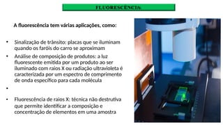 FLUORESCÈNCIA
A fluorescência tem várias aplicações, como:
🞄 Sinalização de trânsito: placas que se iluminam
quando os faróis do carro se aproximam
Análise de composição de produtos: a luz
fluorescente emitida por um produto ao ser
iluminado com raios X ou radiação ultravioleta é
caracterizada por um espectro de comprimento
de onda específico para cada molécula
🞄
🞄
🞄 Fluorescência de raios X: técnica não destrutiva
que permite identificar a composição e
concentração de elementos em uma amostra
 
