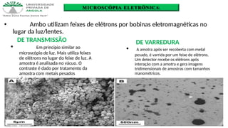 MICROSCÓPIA ELETRÔNICA
🞄 Em princípio similar ao
microscópio de luz. Mais utiliza feixes
de elétrons no lugar do feixe de luz. A
amostra é analisada no vácuo. O
contraste é dado por tratamento da
amostra com metais pesados
eletrondensos.
🞄 Ambo utilizam feixes de elétrons por bobinas eletromagnéticas no
lugar da luz/lentes.
DE TRANSMISSÃO DE VARREDURA
🞄 A amotra após ser recoberta com metal
pesado, é varrida por um feixe de elétrons.
Um detector recebe os elétrons após
interação com a amotra e gera imagens
tridimensionais de amostras com tamanhos
manométricos.
 
