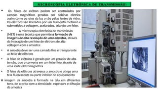 MICROSCÓPIA ELETRÔNICA DE TRANSMISSÃO
🞄 Os feixes de elétron podem ser controlados por
campos magnéticos gerados por bobinas elétrica
🞄
assim como os raios da luz o são pelas lentes de vidro.
Os elétrons são liberados por um filamento metálico e
submetidos a voltagem, acelarados, criando um feixe.
🞄 A microscopia eletrônica de transmissão
(MET) é uma técnica que permite a formação de
imagens de alta resolução de uma amostra, através
da interação de um feixe de elétrons de alta
voltagem com a amostra:
🞄 A amostra deve ser uma camada fina e transparente
ao feixe de elétrons
🞄 O feixe de elétrons é gerado por um gerador de alta
tensão, que o converte em um feixe fino através de
uma lente eletromagnética
🞄 O feixe de elétrons atravessa a amostra e atinge uma
tela fluorescente na parte inferior do equipamento
A imagem da amostra é formada na tela em diferentes
tons, de acordo com a densidade, espessura e difração
da amostra
 