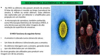 MICROSCÓPIA ELETRÔNICA DE VARREDURA
🞄 Na MEV os elétrons não passam através da amostra.
O feixe de elétrons é movido ao longo (varredura) da
amotra. E reflete ou emite elétrons. Estes elétrons
são capturados por um detector e amplificados para
projeção em um monitor.
🞄 A microscopia de varredura, também conhecida
como Microscopia Eletrônica de Varredura (MEV), é
uma técnica que permite obter imagens de alta
resolução da superfície de amostras.
🞄
O MEV funciona da seguinte forma:
🞄 A amostra é colocada numa câmara de vácuo;
🞄 Um feixe de elétrons é direcionado para a amostra;
🞄 Os elétrons interagem com a amostra, gerando sinais
que são detectados por um detector;
Os sinais gerados são utilizados para produzir uma
imagem em 3D da amostra.
 