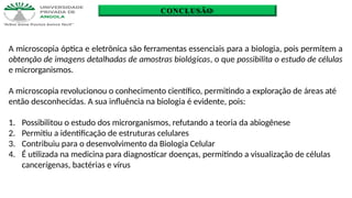 CONCLUSÃO
A microscopia óptica e eletrônica são ferramentas essenciais para a biologia, pois permitem a
obtenção de imagens detalhadas de amostras biológicas, o que possibilita o estudo de células
e microrganismos.
A microscopia revolucionou o conhecimento científico, permitindo a exploração de áreas até
então desconhecidas. A sua influência na biologia é evidente, pois:
1. Possibilitou o estudo dos microrganismos, refutando a teoria da abiogênese
2. Permitiu a identificação de estruturas celulares
3. Contribuiu para o desenvolvimento da Biologia Celular
4. É utilizada na medicina para diagnosticar doenças, permitindo a visualização de células
cancerígenas, bactérias e vírus
 