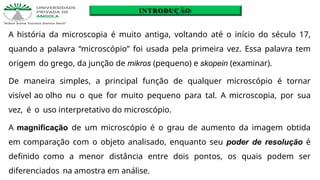 A história da microscopia é muito antiga, voltando até o início do século 17,
quando a palavra “microscópio” foi usada pela primeira vez. Essa palavra tem
origem do grego, da junção de mikros (pequeno) e skopein (examinar).
De maneira simples, a principal função de qualquer microscópio é tornar
visível ao olho nu o que for muito pequeno para tal. A microscopia, por sua
vez, é o uso interpretativo do microscópio.
A magnificação de um microscópio é o grau de aumento da imagem obtida
em comparação com o objeto analisado, enquanto seu poder de resolução é
definido como a menor distância entre dois pontos, os quais podem ser
diferenciados na amostra em análise.
INTRODUÇÃO
 