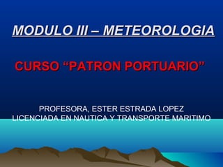 CURSO “PATRON PORTUARIO”CURSO “PATRON PORTUARIO”
PROFESORA, ESTER ESTRADA LOPEZ
LICENCIADA EN NAUTICA Y TRANSPORTE MARITIMO
MODULO III – METEOROLOGIAMODULO III – METEOROLOGIA
 