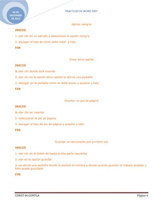 30 DE                                    PRACTICAS DE WORD 2007
DICIEMBRE
 DE 2012

                                               Aplicar sangría

    INICIO

    1.-dar clic en un párrafo y seleccionar la opción sangría

    2.-escoger el tipo de cómo debe estar y listo

    FIN



                                              Crear letra capital

    INICIO

    1.-dar clic donde dice insertar

    2.-dar clic en la opción letra capital se abrirá una pestaña

    3.-escoger en la pestaña como se debe poner y aceptar y listo

    FIN



                                          Insertar un pie de página

    INICIO

    1.-dar clic en insertar

    2.-seleccionar el pie de página

    3.-escoger el tipo de pie de página y aceptar y listo

    FIN



                                  Guardar un documento por primera vez

    INICIO

    1.-dar clic en el botón de hasta arriba parte izquierda

    2.-dar en la opción guardar

    3.-se abrirá una pestaña donde la pondrá el nombre y donde quieres guardar el trabajo aceptas y
    listo quedo guardado

    FIN




    COBAT 06 CONTLA                                                                         Página 4
 