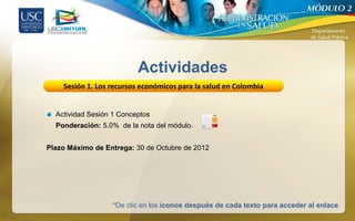 Actividades
    Sesión 1. Los recursos económicos para la salud en Colombia


  Actividad Sesión 1 Conceptos
  Ponderación: 5.0% de la nota del módulo.


Plazo Máximo de Entrega: 30 de Octubre de 2012




                  *De clic en los íconos después de cada texto para acceder al enlace.
 