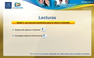 Lecturas
  Sesión 1. Los recursos económicos para la salud en Colombia


Sistema de salud en Colombia


Conceptos básicos de Economía




                *De clic en los íconos después de cada texto para acceder al enlace.
 