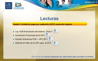 3




                              Lecturas
Sesión 2. Unidad de pago por capitación (UPC) resolución vigente


  Ley 1438 financiación del sistema. Título V
  Incremento Porcentual de la UPC
  Estudio Suficiencia POS – UPC 2011
  Definido El Valor de la UPC para el 2012




                    *De clic en los íconos después de cada texto para acceder al enlace.
 