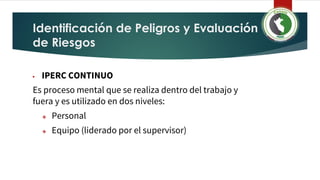 Identificación de Peligros y Evaluación
de Riesgos
▶ IPERC CONTINUO
Es proceso mental que se realiza dentro del trabajo y
fuera y es utilizado en dos niveles:
❖ Personal
❖ Equipo (liderado por el supervisor)
 