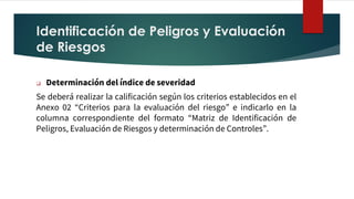 Identificación de Peligros y Evaluación
de Riesgos
❑ Determinación del índice de severidad
Se deberá realizar la calificación según los criterios establecidos en el
Anexo 02 “Criterios para la evaluación del riesgo” e indicarlo en la
columna correspondiente del formato “Matriz de Identificación de
Peligros, Evaluación de Riesgos y determinación de Controles”.
 