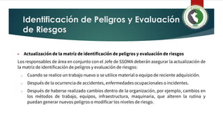 Identificación de Peligros y Evaluación
de Riesgos
▶ Actualización de la matriz de identificación de peligros y evaluación de riesgos
Los responsables de área en conjunto con el Jefe de SSOMA deberán asegurar la actualización de
la matriz de identificación de peligros y evaluación de riesgos:
o Cuando se realice un trabajo nuevo o se utilice material o equipo de reciente adquisición.
o Después de la ocurrencia de accidentes, enfermedades ocupacionales o incidentes.
o Después de haberse realizado cambios dentro de la organización, por ejemplo, cambios en
los métodos de trabajo, equipos, infraestructura, maquinaria, que alteren la rutina y
puedan generar nuevos peligros o modificar los niveles de riesgo.
 