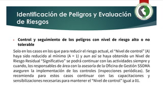 Identificación de Peligros y Evaluación
de Riesgos
▶ Control y seguimiento de los peligros con nivel de riesgo alto o no
tolerable
Solo en los casos en los que para reducir el riesgo actual, el “Nivel de control” (A)
haya sido reducido al mínimo (A = 1) y aun así se haya obtenido un Nivel de
Riesgo Residual “Significativo” se podrá continuar con las actividades siempre y
cuando, los responsables de área con la asesoría de la Oficina de Gestión SSOMA
aseguren la implementación de los controles (inspecciones periódicas). Se
recomienda para estos casos continuar con las capacitaciones y
sensibilizaciones necesarias para mantener el “Nivel de control” igual a 01.
 