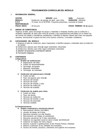 PROGRAMACIÓN CURRICULAR DEL MÓDULO
I. INFORMACIÓN GENERAL.
CETPRO : REGIÓN: Junín UGEL : Huancayo
MÓDULO : Confección de prendas de vestir para niños DURACIÓN: 240Horas
P.P.P. : 72 horas, En el CETPRO, Proyectos productivos, concluido el módulo
RESPONSABLES :
FECHA INICIO : 20 de junio FECHA TÉRMINO: 05 de agosto
II. UNIDAD DE COMPETENCIA
Organiza el taller, aplica tecnología de equipo y materiales e interpreta diseños para la confección y
acabados deprendas de vestir para niños de acuerdo a las características solicitadas por el cliente con
las normas de calidad y manufactura establecida, e identifica el régimen laboral para crear una pequeña
empresa; reconociendo la gracia de Dios como buenos cristianos y honrados ciudadanos
III. CAPACIDADES DEL MODULO
1. Organiza el taller de confección, opera maquinarias e identifica equipos y materiales para la confección
de calidad
2. Confecciona pijamas para niños/@ según estándares industriales
3. Confecciona vestidos para niñas según estándares industriales
4. Gestión empresarial y orientación laboral
5. Formación religiosa
IV. CONTENIDOS
a) Específicos
1. El taller de confecciones
 Organización del taller
 Cuadro de responsabilidades
 Tecnología de equipos
 Máquinas industriales
 Tecnología de materiales
2. Confección del pijamas para niños/@
 Cuadro de talla
 Trazo del pijamas para niños/@
 Técnicas del trazado
 Técnicas del tizado
 Técnicas del tendido y corte
 Técnicas de confección
 Técnicas del acabado
3. Confección de vestido para niñas
 Cuadro de tallas.
 Trazo del vestido
 Técnicas de confección
 Técnicas del tendido y corte
 Técnicas del planchado
 Técnicas acabado
b) Complementarios
4. Gestión empresarial y orientación laboral
 Remuneración Mínima Vital (RMV)
 Jornada de trabajo de 8 horas
 Descanso semanal y en días feriados
 Remuneración por trabajo en sobretiempo
 Descanso vacacional de 15 días calendarios
 Cobertura de seguridad social en salud a través del ESSALUD
 Cobertura de Seguro de Vida y Seguro
 Derecho a percibir 2 gratificaciones al año (Fiestas Patrias y Navidad)
 Derecho a participar en las utilidades de la empresa.
 Conoce las normas, procesos y elementos de la gestión de la empresa
 