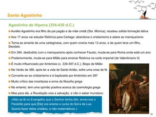 Agostinho de Hipona (354-430 d.C.)
Aurélio Agostinho era filho de pai pagão e de mãe cristã (Sta. Mónica); recebeu sólida formação latina
Aos 17 anos vai estudar Retórica para Cartago: abandona o cristianismo e adere ao maniqueísmo
Torna-se amante de uma cartaginesa, com quem viveria mais 13 anos, e de quem teve um filho,
Deodato
Em 384, desiludido com o maniqueísmo após conhecer Fausto, muda-se para Roma onde está um ano
Posteriormente, muda-se para Milão para ensinar Retórica na corte imperial (de Valentiniano II)
É muito influenciado por Ambrósio (c. 339-397 d.C.), Bispo de Milão
No Verão de 386, após ler a vida de Santo Antão, sofre uma crise de fé
Converte-se ao cristianismo e é baptizado por Ambrósio em 387
Muito crítico das incertezas e erros da filosofia grega
No entanto, tem uma opinião positiva acerca da cosmologia grega
Mas para ele, a Revelação visa a salvação, e não o saber mundano:
Santo Agostinho
11
«Não se lê no Evangelho que o Senhor tenha dito: envio-vos o
Paráclito para que [Ele] vos ensine o curso do Sol e da Lua.
Queria fazer deles cristãos, e não matemáticos.»
11
 