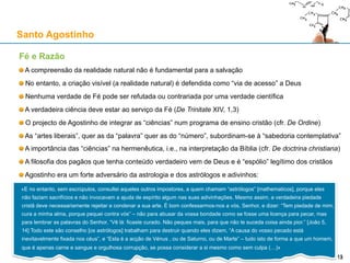 Fé e Razão
A compreensão da realidade natural não é fundamental para a salvação
No entanto, a criação visível (a realidade natural) é defendida como “via de acesso” a Deus
Nenhuma verdade de Fé pode ser refutada ou contrariada por uma verdade científica
A verdadeira ciência deve estar ao serviço da Fé (De Trinitate XIV, 1,3)
O projecto de Agostinho de integrar as “ciências” num programa de ensino cristão (cfr. De Ordine)
As “artes liberais”, quer as da “palavra” quer as do “número”, subordinam-se à “sabedoria contemplativa”
A importância das “ciências” na hermenêutica, i.e., na interpretação da Bíblia (cfr. De doctrina christiana)
A filosofia dos pagãos que tenha conteúdo verdadeiro vem de Deus e é “espólio” legítimo dos cristãos
Agostinho era um forte adversário da astrologia e dos astrólogos e adivinhos:
Santo Agostinho
13
«E no entanto, sem escrúpulos, consultei aqueles outros impostores, a quem chamam “astrólogos” [mathematicos], porque eles
não faziam sacrifícios e não invocavam a ajuda de espírito algum nas suas adivinhações. Mesmo assim, a verdadeira piedade
cristã deve necessariamente rejeitar e condenar a sua arte. É bom confessarmos-nos a vós, Senhor, e dizer: “Tem piedade de
mim; cura a minha alma, porque pequei contra vós” – não para abusar da vossa bondade como se fosse uma licença para pecar,
mas para lembrar as palavras do Senhor, “Vê lá: ficaste curado. Não peques mais, para que não te suceda coisa ainda pior.” [João
5, 14] Todo este são conselho [os astrólogos] trabalham para destruir quando eles dizem, “A causa do vosso pecado está
inevitavelmente fixada nos céus”, e “Esta é a acção de Vénus , ou de Saturno, ou de Marte” – tudo isto de forma a que um homem,
que é apenas carne e sangue e orgulhosa corrupção, se possa considerar a si mesmo como sem culpa (…)»
13
 