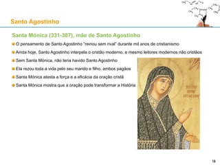 Santa Mónica (331-387), mãe de Santo Agostinho
O pensamento de Santo Agostinho “reinou sem rival” durante mil anos de cristianismo
Ainda hoje, Santo Agostinho interpela o cristão moderno, e mesmo leitores modernos não cristãos
Sem Santa Mónica, não teria havido Santo Agostinho
Ela rezou toda a vida pelo seu marido e filho, ambos pagãos
Santa Mónica atesta a força e a eficácia da oração cristã
Santa Mónica mostra que a oração pode transformar a História
Santo Agostinho
1515
 