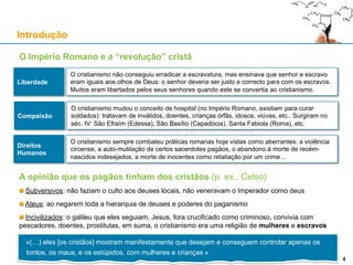 O Império Romano e a “revolução” cristã
Introdução
4
Liberdade
O cristianismo não conseguiu erradicar a escravatura, mas ensinava que senhor e escravo
eram iguais aos olhos de Deus: o senhor deveria ser justo e correcto para com os escravos.
Muitos eram libertados pelos seus senhores quando este se convertia ao cristianismo.
Compaixão
O cristianismo mudou o conceito de hospital (no Império Romano, existiam para curar
soldados): tratavam de inválidos, doentes, crianças órfãs, idosos, viúvas, etc.. Surgiram no
séc. IV: São Efraím (Edessa), São Basílio (Capadócia), Santa Fabiola (Roma), etc.
Direitos
Humanos
O cristianismo sempre combateu práticas romanas hoje vistas como aberrantes: a violência
circense, a auto-mutilação de certos sacerdotes pagãos, o abandono à morte de recém-
nascidos indesejados, a morte de inocentes como retaliação por um crime…
A opinião que os pagãos tinham dos cristãos (p. ex., Celso)
Subversivos: não faziam o culto aos deuses locais, não veneravam o Imperador como deus
Ateus: ao negarem toda a hierarquia de deuses e poderes do paganismo
Incivilizados: o galileu que eles seguiam, Jesus, fora crucificado como criminoso, convivia com
pescadores, doentes, prostitutas, em suma, o cristianismo era uma religião de mulheres e escravos
«(…) eles [os cristãos] mostram manifestamente que desejam e conseguem controlar apenas os
tontos, os maus, e os estúpidos, com mulheres e crianças.»
4
 