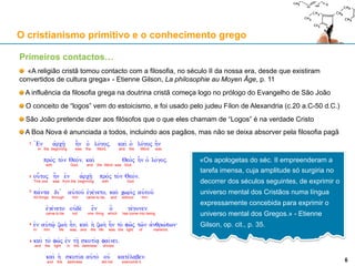 Primeiros contactos…
«A religião cristã tomou contacto com a filosofia, no século II da nossa era, desde que existiram
convertidos de cultura grega» - Etienne Gilson, La philosophie au Moyen Âge, p. 11
A influência da filosofia grega na doutrina cristã começa logo no prólogo do Evangelho de São João
O conceito de “logos” vem do estoicismo, e foi usado pelo judeu Fílon de Alexandria (c.20 a.C-50 d.C.)
São João pretende dizer aos filósofos que o que eles chamam de “Logos” é na verdade Cristo
A Boa Nova é anunciada a todos, incluindo aos pagãos, mas não se deixa absorver pela filosofia pagã
O cristianismo primitivo e o conhecimento grego
6
«Os apologetas do séc. II empreenderam a
tarefa imensa, cuja amplitude só surgiria no
decorrer dos séculos seguintes, de exprimir o
universo mental dos Cristãos numa língua
expressamente concebida para exprimir o
universo mental dos Gregos.» - Etienne
Gilson, op. cit., p. 35.
6
 
