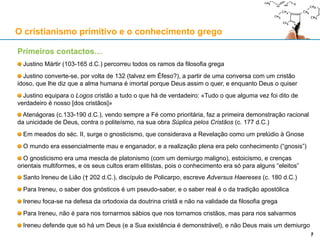 Primeiros contactos…
Justino Mártir (103-165 d.C.) percorreu todos os ramos da filosofia grega
Justino converte-se, por volta de 132 (talvez em Éfeso?), a partir de uma conversa com um cristão idoso,
que lhe diz que a alma humana é imortal porque Deus assim o quer, e enquanto Deus o quiser
Justino equipara o Logos cristão a tudo o que há de verdadeiro: «Tudo o que alguma vez foi dito de
verdadeiro é nosso [dos cristãos]»
Atenágoras (c.133-190 d.C.), vendo sempre a Fé como prioritária, faz a primeira demonstração racional
da unicidade de Deus, contra o politeísmo, na sua obra Súplica pelos Cristãos (c. 177 d.C.)
Em meados do séc. II, surge o gnosticismo, que considerava a Revelação como um prelúdio à Gnose
O mundo era essencialmente mau e enganador, e a realização plena era pelo conhecimento (“gnosis”)
O gnosticismo era uma mescla de platonismo (com um demiurgo maligno), estoicismo, e crenças
orientais multiformes, e os seus cultos eram elitistas, pois o conhecimento era só para alguns “eleitos”
Santo Ireneu de Lião († 202 d.C.), discípulo de Policarpo, escreve Adversus Haereses (c. 180 d.C.)
Para Ireneu, o saber dos gnósticos é um pseudo-saber, e o saber real é o da tradição apostólica
Ireneu foca-se na defesa da ortodoxia da doutrina cristã e não na validade da filosofia grega
Para Ireneu, não é para nos tornarmos sábios que nos tornamos cristãos, mas para nos salvarmos
Ireneu defende que só há um Deus (e a Sua existência é demonstrável), e não Deus mais um demiurgo
O cristianismo primitivo e o conhecimento grego
77
 
