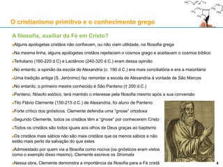 A filosofia, auxiliar da Fé em Cristo?
Alguns apologetas cristãos não confiavam, ou não viam utilidade, na filosofia grega
Na mesma linha, alguns apologetas cristãos rejeitavam o cosmos grego e aceitavam o cosmos bíblico
Tertuliano (160-220 d.C) e Lactâncio (240-320 d.C.) eram dessa opinião
No entanto, a opinião da escola de Alexandria (c. 190 d.C.) era mais conciliatória e era a maioritária
Uma tradição antiga (S. Jerónimo) faz remontar a escola de Alexandria à vontade de São Marcos
No entanto, o primeiro mestre conhecido é São Panteno († 200 d.C.)
Panteno, filósofo estóico, terá mantido o interesse pela filosofia mesmo após a sua conversão
Tito Flávio Clemente (150-215 d.C.) de Alexandria, foi aluno de Panteno
Forte crítico dos gnósticos, Clemente defendia uma “gnose” ortodoxa
Segundo Clemente, todos os cristãos têm a “gnose” por conhecerem Cristo
Todos os cristãos são todos iguais aos olhos de Deus graças ao baptismo
Os cristãos mais sábios não são mais cristãos que os menos sábios e não
estão mais perto da salvação do que estes
Admoestado por quem via a filosofia como nociva (os gnósticos eram vistos
como o exemplo disso mesmo), Clemente escreve os Stromata
Nessa obra, Clemente demonstra a importância da filosofia para a Fé cristã
O cristianismo primitivo e o conhecimento grego
88
 