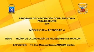 TEMA: TEORIA DE LA JARARQUÍA DE NECESIDADES DE MARLOW
EXPOSITOR: T1. Ima. Marco Antonio JANAMPA Montes.
PROGRAMA DE CAPACITACIÓN COMPLEMENTARIA
PARA DOCENTES
2016
MÓDULO III – ACTIVIDAD 4
 