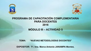 TEMA: “NUEVAS METODOLOGÍAS DOCENTES”
EXPOSITOR: T1. Ima. Marco Antonio JANAMPA Montes.
PROGRAMA DE CAPACITACIÓN COMPLEMENTARIA
PARA DOCENTES
2016
MÓDULO III – ACTIVIDAD 5
 