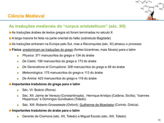 As traduções medievais do “corpus aristotelicum” (séc. XII)
As traduções árabes de textos gregos só foram terminadas no século X
A larga maioria foi feita na parte oriental do Islão (sobretudo Bagdade)
As traduções entraram na Europa pelo Sul, mas a Reconquista (séc. XI) atrasou o processo
Física: predominam as traduções do grego (fontes bizantinas, mais fiáveis) para o latim
Physica: 371 manuscritos do grego e 134 do árabe
De Caelo: 190 manuscritos do grego e 173 do árabe
De Generatione et Corruptione: 308 manuscritos do grego e 48 do árabe
Meteorologica: 175 manuscritos do grego e 113 do árabe
De Anima: 423 manuscritos do grego e 118 do árabe
Importantes tradutores do grego para o latim
Séc. VI: Boécio (Roma)
Séc. XII: Jaime de Veneza (Constantinopla), Henrique Arístipo (Catânia, Sicília), “Ioannes
Hispanicus” e Domingos Gundisalvo (Toledo)
Séc. XIII: Roberto Grosseteste (Oxford), Guilherme de Moerbeke (Corinto, Grécia)
Importantes tradutores do árabe para o latim
Gerardo de Cremona (séc. XII, Toledo) e Miguel Escoto (séc. XIII, Toledo)
Ciência Medieval
1111
 